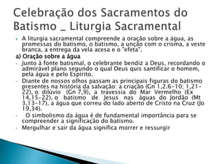  A liturgia sacramental compreende a oração sobre a água, as
promessas do batismo, o batismo, a unção com o crisma, a veste
branca, a entrega da vela acesa e o "efeta".
a) Oração sobre a água
• Junto à fonte batismal, o celebrante bendiz a Deus, recordando o
admirável plano segundo o qual Deus quis santificar o homem,
pela água e pelo Espírito.
• Diante de nossos olhos passam as principais figuras do batismo
presentes na história da salvação: a criação (Gn 1,2.6-10; 1,21-
22), o dilúvio (Gn 7,9), a travessia do Mar Vermelho (Ex
14,15-22), o batismo de Jesus nas águas do Jordão (Mt
3,13-17), a água que correu do lado aberto de Cristo na Cruz (Jo
19,34).
• O simbolismo da água é de fundamental importância para se
compreender a significação do batismo.
• Mergulhar e sair da água significa morrer e ressurgir
 