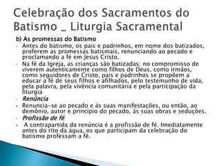 b) As promessas do Batismo
• Antes do batismo, os pais e padrinhos, em nome dos batizados,
proferem as promessas batismais, renunciando ao pecado e
proclamando a fé em Jesus Cristo.
• Na fé da Igreja, as crianças são batizadas; no compromisso de
viverem autenticamente como filhos de Deus, como irmãos,
como seguidores de Cristo, pais e padrinhos se propõem a
educar a fé de seus filhos e afilhados, pelo testemunho de vida,
pela palavra, pela vivência comunitária e pela participação da
liturgia
• Renúncia
 Renuncia-se ao pecado e às suas manifestações, ou então, ao
demônio, autor e princípio do pecado, às suas obras e seduções.
• Profissão de fé
 A contrapartida da renúncia é a profissão de fé. Imediatamente
antes do rito da água, os que participam da celebração do
batismo professam a fé.
 
