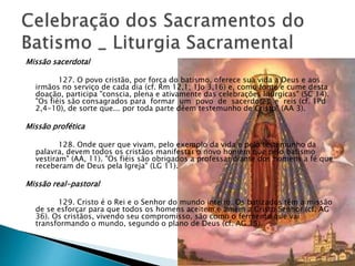 Missão sacerdotal
127. O povo cristão, por força do batismo, oferece sua vida a Deus e aos
irmãos no serviço de cada dia (cf. Rm 12,1; 1Jo 3,16) e, como fonte e cume desta
doação, participa "conscia, plena e ativamente das celebrações litúrgicas" (SC 14).
"Os fiéis são consagrados para formar um povo de sacerdotes e reis (cf. 1Pd
2,4-10), de sorte que... por toda parte dêem testemunho de Cristo" (AA 3).
Missão profética
128. Onde quer que vivam, pelo exemplo da vida e pelo testemunho da
palavra, devem todos os cristãos manifestar o novo homem que pelo batismo
vestiram" (AA, 11). "Os fiéis são obrigados a professar diante dos homens a fé que
receberam de Deus pela Igreja" (LG 11).
Missão real-pastoral
129. Cristo é o Rei e o Senhor do mundo inteiro. Os batizados têm a missão
de se esforçar para que todos os homens aceitem e amem a Cristo Senhor (cf. AG
36). Os cristãos, vivendo seu compromisso, são como o fermento que vai
transformando o mundo, segundo o plano de Deus (cf. AG 15).
 