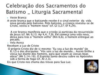  Veste Branca
A veste branca que o batizando recebe é o sinal exterior da vida
nova gerada pelo batismo. Pelo batismo, a criança revestiu-se de
Cristo, vestiu o "homem novo" (cf. Gl 3,27; Ef 4,24).
A cor branca manifesta que o cristão já participa da ressurreição
de Jesus (cf. Mc 9,13; Ap 4,4; 7,9). Ele começa uma vida nova,
deixa para trás o "homem velho" (Rm 6,6), o homem entregue ao
pecado.
 Vela Acesa
Recebam a Luz de Cristo
O próprio Cristo diz de si mesmo: "Eu sou a luz do mundo" (Jo
8,12) e dos discípulos: "Vós sois a luz do mundo... Assim brilhe a
vossa luz diante dos homens, para que vejam as vossas boas
obras" (Mt 5,14-16). O Espírito Santo desceu sobre os Apóstolos
sob a forma de fogo (cf. At 2,3).
Eis que Cristo nos chama das trevas para Sua Luz.
 