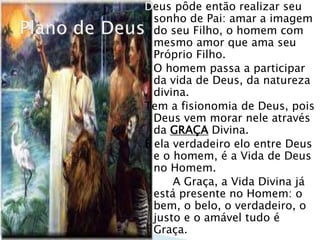 Deus pôde então realizar seu
sonho de Pai: amar a imagem
do seu Filho, o homem com
mesmo amor que ama seu
Próprio Filho.
O homem passa a participar
da vida de Deus, da natureza
divina.
Tem a fisionomia de Deus, pois
Deus vem morar nele através
da GRAÇA Divina.
É ela verdadeiro elo entre Deus
e o homem, é a Vida de Deus
no Homem.
A Graça, a Vida Divina já
está presente no Homem: o
bem, o belo, o verdadeiro, o
justo e o amável tudo é
Graça.
 