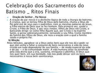 a) Oração do Senhor _ Pai Nosso
 A oração do pai-nosso é o desfecho lógico de toda a liturgia do batismo.
A criança, que se tornou filha de Deus pelo batismo, chama a Deus de
Pai pela voz de seus pais e padrinhos, com as mesmas palavras de Jesus,
o Filho eterno de Deus que se fez homem. Pela primeira vez, unido a
Cristo, o Filho de Deus, e aos seus irmãos, filhos de Deus em Cristo, o
batizando dirige-se como filho Aquele que, por Cristo e no Espírito
Santo, o gerou sobrenaturalmente, tornando-o seu filho. Como membro
da família dos filhos de Deus, ele reza a oração com a qual a família
saúda o próprio Pai.
b) Bênção
Pelas bênçãos, agradece-se a Deus pelos bens que ele nos dá e pede-se
que não venha a faltar o conjunto de bens necessários à vida do novo
cristão em tudo dependente de sua família — de modo especial da mãe
e do pai — e da comunidade maior. A vida humana acha-se envolvida
pela vida divina que a cria, sustenta, enriquece e plenifica. O Deus que
nos quer bem, em sua bondade, não nos pode deixar sem os bens
necessários à nossa bem-aventurança.
 