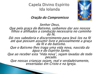Oração do Compromisso
Senhor Deus,
Que pela graça do Batismo, saibamos dar aos nossos
filhos e afilhados a condução necessária no caminho
da fé,
Dá-nos sabedoria e discernimento para levá-los na fé
até que possam assumir livre e pessoalmente a graça
da fé e do batismo.
Que o Batismo lhes traga uma vida nova, nascida da
água e do Espírito Santo.
Que ao receber esta “Vida nova”, sejam lavadas de todo
pecado.
Que nossas crianças sejam, real e verdadeiramente,
enxertadas em Cristo e na Igreja.
 