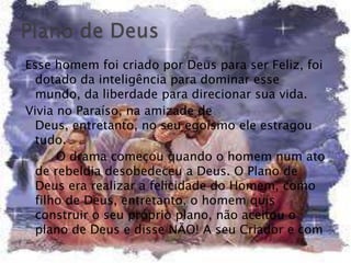 Esse homem foi criado por Deus para ser Feliz, foi
  dotado da inteligência para dominar esse
  mundo, da liberdade para direcionar sua vida.
Vivia no Paraíso, na amizade de
  Deus, entretanto, no seu egoísmo ele estragou
  tudo.
      O drama começou quando o homem num ato
  de rebeldia desobedeceu a Deus. O Plano de
  Deus era realizar a felicidade do Homem, como
  filho de Deus, entretanto, o homem quis
  construir o seu próprio plano, não aceitou o
  plano de Deus e disse NÃO! A seu Criador e com
 