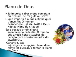 Não importa saber o que comeram
  ou fizeram, se foi gula ou sexo!
O que importa é o que a Bíblia quer
  transmitir: O homem
  desobedeceu, disse: NÃO a Deus;
  Não ao Plano do criador!
Esse pecado original está
  acontecendo cada dia. O mundo
  cria a toda hora situações de
  pecado com o fruto tentador do
  EGOÍSMO...
 Ganância, das
  injustiças, corrupções, fazendo o
  home ter quedas, e tentar o Plano
  de Deus.
 