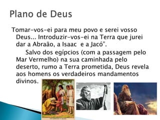 Tomar-vos-ei para meu povo e serei vosso
 Deus... Introduzir-vos-ei na Terra que jurei
 dar a Abraão, a Isaac e a Jacó‖.
     Salvo dos egípcios (com a passagem pelo
 Mar Vermelho) na sua caminhada pelo
 deserto, rumo a Terra prometida, Deus revela
 aos homens os verdadeiros mandamentos
 divinos.
 