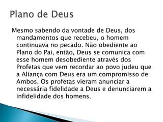 Mesmo sabendo da vontade de Deus, dos
 mandamentos que recebeu, o homem
 continuava no pecado. Não obediente ao
 Plano do Pai, então, Deus se comunica com
 esse homem desobediente através dos
 Profetas que vem recordar ao povo judeu que
 a Aliança com Deus era um compromisso de
 Ambos. Os profetas vieram anunciar a
 necessária fidelidade a Deus e denunciarem a
 infidelidade dos homens.
 