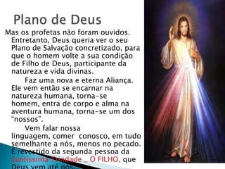 Mas os profetas não foram ouvidos.
 Entretanto, Deus queria ver o seu
 Plano de Salvação concretizado, para
 que o homem volte a sua condição
 de Filho de Deus, participante da
 natureza e vida divinas.
     Faz uma nova e eterna Aliança.
 Ele vem então se encarnar na
 natureza humana, torna-se
 homem, entra de corpo e alma na
 aventura humana, torna-se um dos
 ―nossos‖.
     Vem falar nossa
 linguagem, comer conosco, em tudo
 semelhante a nós, menos no pecado.
 É revestido da segunda pessoa da
 Santíssima Trindade _ O FILHO, que
 