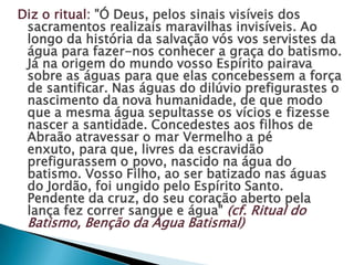 Diz o ritual: "Ó Deus, pelos sinais visíveis dos
 sacramentos realizais maravilhas invisíveis. Ao
 longo da história da salvação vós vos servistes da
 água para fazer-nos conhecer a graça do batismo.
 Já na origem do mundo vosso Espírito pairava
 sobre as águas para que elas concebessem a força
 de santificar. Nas águas do dilúvio prefigurastes o
 nascimento da nova humanidade, de que modo
 que a mesma água sepultasse os vícios e fizesse
 nascer a santidade. Concedestes aos filhos de
 Abraão atravessar o mar Vermelho a pé
 enxuto, para que, livres da escravidão
 prefigurassem o povo, nascido na água do
 batismo. Vosso Filho, ao ser batizado nas águas
 do Jordão, foi ungido pelo Espírito Santo.
 Pendente da cruz, do seu coração aberto pela
 lança fez correr sangue e água" (cf. Ritual do
 Batismo, Benção da Água Batismal)
 