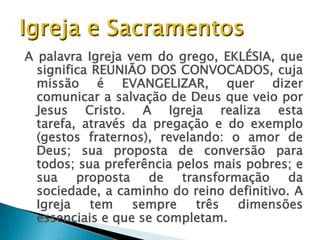 A palavra Igreja vem do grego, EKLÉSIA, que
  significa REUNIÃO DOS CONVOCADOS, cuja
  missão é EVANGELIZAR, quer dizer
  comunicar a salvação de Deus que veio por
  Jesus Cristo. A Igreja realiza esta
  tarefa, através da pregação e do exemplo
  (gestos fraternos), revelando: o amor de
  Deus; sua proposta de conversão para
  todos; sua preferência pelos mais pobres; e
  sua    proposta   de transformação       da
  sociedade, a caminho do reino definitivo. A
  Igreja    tem   sempre    três  dimensões
  essenciais e que se completam.
 