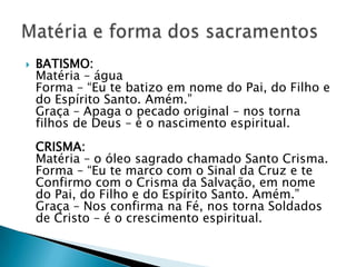    BATISMO:
    Matéria – água
    Forma – ―Eu te batizo em nome do Pai, do Filho e
    do Espírito Santo. Amém.‖
    Graça – Apaga o pecado original – nos torna
    filhos de Deus – é o nascimento espiritual.
    CRISMA:
    Matéria – o óleo sagrado chamado Santo Crisma.
    Forma – ―Eu te marco com o Sinal da Cruz e te
    Confirmo com o Crisma da Salvação, em nome
    do Pai, do Filho e do Espírito Santo. Amém.‖
    Graça – Nos confirma na Fé, nos torna Soldados
    de Cristo – é o crescimento espiritual.
 