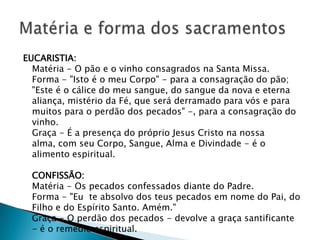 EUCARISTIA:
  Matéria - O pão e o vinho consagrados na Santa Missa.
  Forma - "Isto é o meu Corpo" - para a consagração do pão;
  "Este é o cálice do meu sangue, do sangue da nova e eterna
  aliança, mistério da Fé, que será derramado para vós e para
  muitos para o perdão dos pecados" -, para a consagração do
  vinho.
  Graça - É a presença do próprio Jesus Cristo na nossa
  alma, com seu Corpo, Sangue, Alma e Divindade - é o
  alimento espiritual.

  CONFISSÃO:
  Matéria - Os pecados confessados diante do Padre.
  Forma - "Eu te absolvo dos teus pecados em nome do Pai, do
  Filho e do Espírito Santo. Amém."
  Graça - O perdão dos pecados - devolve a graça santificante
  - é o remédio espiritual.
 