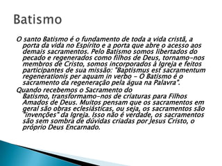 O santo Batismo é o fundamento de toda a vida cristã, a
  porta da vida no Espírito e a porta que abre o acesso aos
  demais sacramentos. Pelo Batismo somos libertados do
  pecado e regenerados como filhos de Deus, tornamo-nos
  membros de Cristo, somos incorporados à Igreja e feitos
  participantes de sua missão: "Baptismus est sacramentum
  regenerationis per aquam in verbo - O Batismo é o
  sacramento da regeneração pela água na Palavra".
Quando recebemos o Sacramento do
  Batismo, transformamo-nos de criaturas para Filhos
  Amados de Deus. Muitos pensam que os sacramentos em
  geral são obras eclesiásticas, ou seja, os sacramentos são
  "invenções" da Igreja. Isso não é verdade, os sacramentos
  são sem sombra de dúvidas criadas por Jesus Cristo, o
  próprio Deus Encarnado.
 