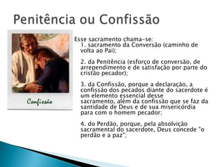 Esse sacramento chama-se:
  1. sacramento da Conversão (caminho de
  volta ao Pai);
  2. da Penitência (esforço de conversão, de
  arrependimento e de satisfação por parte do
  cristão pecador);
  3. da Confissão, porque a declaração, a
  confissão dos pecados diante do sacerdote é
  um elemento essencial desse
  sacramento, além da confissão que se faz da
  santidade de Deus e de sua misericórdia
  para com o homem pecador;
  4. do Perdão, porque, pela absolvição
  sacramental do sacerdote, Deus concede "o
  perdão e a paz";
 