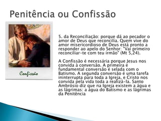 5. da Reconciliação: porque dá ao pecador o
amor de Deus que reconcilia. Quem vive do
amor misericordioso de Deus está pronto a
responder ao apelo do Senhor: "Vai primeiro
reconciliar-te com teu irmão" (Mt 5,24).
A Confissão é necessária porque Jesus nos
convida à conversão. A primeira e
fundamental conversão é selada com o
Batismo. A segunda conversão é uma tarefa
ininterrupta para toda a Igreja, e Cristo nos
convida pela vida toda a realizá-la. Santo
Ambrósio diz que na Igreja existem a água e
as lágrimas: a água do Batismo e as lágrimas
da Penitência
 