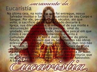 Na última ceia, na noite em que foi entregue, nosso
 Salvador institui o Sacrifício Eucarístico de seu Corpo e
 Sangue. Por ele, perpetua pelos séculos, até que
 volte, o sacrifício da cruz, confiando destarte à
 Igreja, sua dileta esposa, o memorial de sua morte e
 ressurreição: sacramento da piedade, sinal da
 unidade, vínculo da caridade, banquete pascal em que
 Cristo é recebido como alimento, o espírito é
 cumulado de graça e nos é dado o penhor da glória
 futura. Muitos pensam que os Sacramentos são obras
 eclesiásticas, ou seja, criadas pela Igreja, mas isso não
 é verdade, todos os Sacramentos são sinais da graça
 de Deus que são expressos sem sombra de dúvidas
 na Palavra de Deus. Por exemplo: a presença de Jesus
 no Pão e no Vinho, é bem explicada nas Escrituras que
 relatam a última refeição de Cristo com os Apóstolos:
 A Santa Ceia.
 