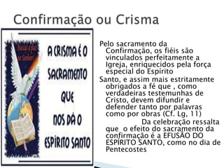 Pelo sacramento da
  Confirmação, os fiéis são
  vinculados perfeitamente a
  Igreja, enriquecidos pela força
  especial do Espírito
Santo, e assim mais estritamente
  obrigados a fé que , como
  verdadeiras testemunhas de
  Cristo, devem difundir e
  defender tanto por palavras
  como por obras (Cf. Lg, 11)
             Da celebração ressalta
  que o efeito do sacramento da
  confirmação é a EFUSÃO DO
  ESPÍRITO SANTO, como no dia de
  Pentecostes
 