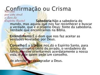 Sabedoria:Não a sabedoria do
mundo, mas aquela que nos faz reconhecer e buscar
a verdade, que é o próprio Deus: fonte da sabedoria.
Verdade que encontramos na Bíblia.
Entendimento:É o dom que nos faz aceitar as
verdades reveladas por Deus.
Conselho:É a luz que nos dá o Espírito Santo, para
distinguirmos o certo do errado, o verdadeiro do
falso, e assim orientarmos acerdatamente a nossa
vida, e a de quem pede um conselho.
de ofender ou desagradar a Deus.
 