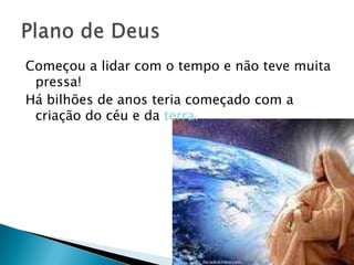 Começou a lidar com o tempo e não teve muita
 pressa!
Há bilhões de anos teria começado com a
 criação do céu e da terra.
 
