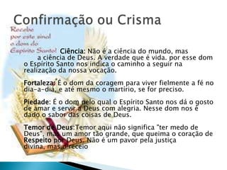 Ciência: Não é a ciência do mundo, mas
     a ciência de Deus. A verdade que é vida. por esse dom
o Espírito Santo nos indica o caminho a seguir na
realização da nossa vocação.
Fortaleza: É o dom da coragem para viver fielmente a fé no
dia-a-dia, e até mesmo o martírio, se for preciso.
Piedade: É o dom pelo qual o Espírito Santo nos dá o gosto
de amar e servir a Deus com alegria. Nesse dom nos é
dado o sabor das coisas de Deus.
Temor de Deus:Temor aqui não significa "ter medo de
Deus", mas um amor tão grande, que queima o coração de
Respeito por Deus. Não é um pavor pela justiça
divina, mas o receio
 