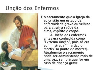 É o sacramento que a Igreja dá
  ao cristão em estado de
  enfermidade grave ou velhice
  para atrair a saúde da
  alma, espírito e corpo.
      A Unção dos enfermos
  antes era conhecida como
  "Extrema Unção", pois só era
  administrada "in articulo
  mortis" (a ponto de morrer).
  Atualmente o sacramento
  pode ser administrado mais de
  uma vez, sempre que for em
  caso de doença grave
 