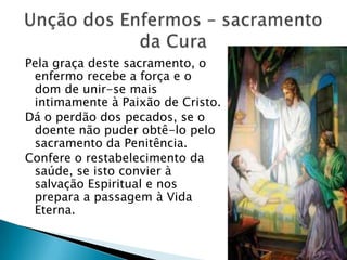 Pela graça deste sacramento, o
 enfermo recebe a força e o
 dom de unir-se mais
 intimamente à Paixão de Cristo.
Dá o perdão dos pecados, se o
 doente não puder obtê-lo pelo
 sacramento da Penitência.
Confere o restabelecimento da
 saúde, se isto convier à
 salvação Espiritual e nos
 prepara a passagem à Vida
 Eterna.
 