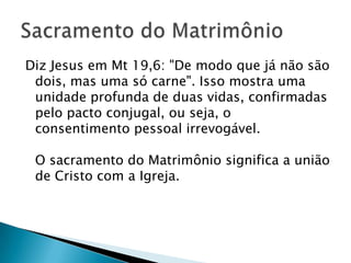 Diz Jesus em Mt 19,6: "De modo que já não são
 dois, mas uma só carne". Isso mostra uma
 unidade profunda de duas vidas, confirmadas
 pelo pacto conjugal, ou seja, o
 consentimento pessoal irrevogável.

 O sacramento do Matrimônio significa a união
 de Cristo com a Igreja.
 