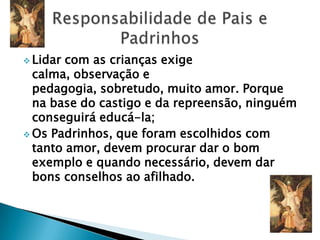  Lidar com as crianças exige
  calma, observação e
  pedagogia, sobretudo, muito amor. Porque
  na base do castigo e da repreensão, ninguém
  conseguirá educá-la;
 Os Padrinhos, que foram escolhidos com
  tanto amor, devem procurar dar o bom
  exemplo e quando necessário, devem dar
  bons conselhos ao afilhado.
 