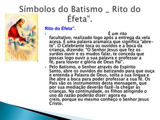 Rito do Éfeta”.
                                 É um rito
    facultativo, realizado logo após a entrega da vela
    acesa. É uma palavra aramaica que significa ―abre-
    te‖. O Celebrante toca os ouvidos e a boca da
    criança, dizendo: ―O Senhor Jesus que fez os
    surdos ouvir e os mudos falar, te conceda que
    possas logo ouvir a sua palavra e professar a
    fé, para louvor e glória de Deus Pai‖.
   Pelo Batismo, o Senhor através do Espírito
    Santo, abre os ouvidos do batizando para que ouça
    e entenda a Palavra de Deus, solta a sua língua e
    lhe abre a boca para poder professar a sua fé. Os
    Pais são os instrumentos desta mensagem, que
    por sua mediação deverão fazê-la chegar às
    crianças. Na continuidade, os filhos atingindo o
    uso da razão poderão dizer: agora eu
    creio, porque eu mesmo conheço o Senhor Jesus
    Cristo.
 