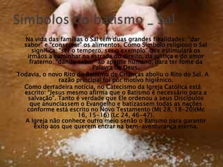 Na vida das famílias o Sal tem duas grandes finalidades: ―dar
  sabor‖ e ―conservar‖ os alimentos. Como Símbolo religioso o Sal
     significa: ―ser o tempero, ser o exemplo‖ que estimulará os
   irmãos a caminhar na estrada do direito, da justiça e do amor
    fraterno; ―dando sabor‖ ao apetite humano, para ter fome da
                            Palavra de Deus.
Todavia, o novo Rito do Batismo de Crianças aboliu o Rito do Sal. A
                razão principal foi por motivo higiênico.
  Como derradeira notícia, no Catecismo da Igreja Católica está
  escrito: ―Jesus mesmo afirma que o Batismo é necessário para a
   salvação‖. Tanto é verdade que Ele ordenou a seus Discípulos
    que anunciassem o Evangelho e batizassem todas as nações
   conforme está escrito no Novo Testamento (Mt 28, 18-20)(Mc
                       16, 15-16) (Lc 24, 46-47).
  A Igreja não conhece outro meio senão o Batismo para garantir
      êxito aos que querem entrar na bem-aventurança eterna.
 