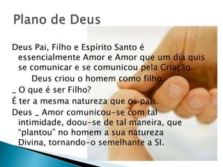 Deus Pai, Filho e Espírito Santo é
  essencialmente Amor e Amor que um dia quis
  se comunicar e se comunicou pela Criação.
      Deus criou o homem como filho.
_ O que é ser Filho?
É ter a mesma natureza que os pais.
Deus _ Amor comunicou-se com tal
  intimidade, doou-se de tal maneira, que
  ―plantou‖ no homem a sua natureza
  Divina, tornando-o semelhante a SI.
 