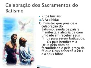  Ritos Iniciais:
 A Acolhida:
O ministro que preside a
  celebração do
  Batismo, saúda os pais e
  manifesta a alegria da com
  unidade em receber seus
  filhos para serem batizados.
      Os pais bendizem a
  Deus pelo dom da
  fecundidade e pela graça da
  fé que Deus concede a eles
  e a seus filhos.
 