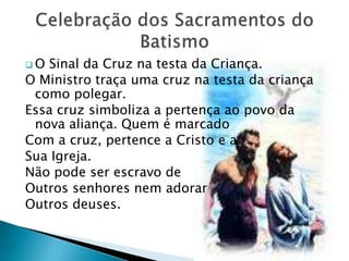 O Sinal da Cruz na testa da Criança.
O Ministro traça uma cruz na testa da criança
 como polegar.
Essa cruz simboliza a pertença ao povo da
 nova aliança. Quem é marcado
Com a cruz, pertence a Cristo e a
Sua Igreja.
Não pode ser escravo de
Outros senhores nem adorar
Outros deuses.
 