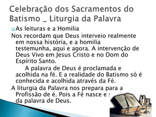  As leituras e a Homilia
Nos recordam que Deus interveio realmente
 em nossa história, e a homilia
 testemunha, aqui e agora. A intervenção de
 Deus Vivo em Jesus Cristo e no Dom do
 Espírito Santo.
      A palavra de Deus é proclamada e
 acolhida na fé. E a realidade do Batismo só é
 conhecida e acolhida através da Fé.
A liturgia da Palavra nos prepara para a
 Profissão de é. Pois a Fé nasce e se alimenta
 da palavra de Deus.
 
