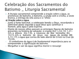   A liturgia sacramental compreende a oração sobre a água, as
   promessas do batismo, o batismo, a unção com o crisma, a veste
   branca, a entrega da vela acesa e o "efeta".
a) Oração sobre a água
• Junto à fonte batismal, o celebrante bendiz a Deus, recordando o
   admirável plano segundo o qual Deus quis santificar o
   homem, pela água e pelo Espírito.
• Diante de nossos olhos passam as principais figuras do batismo
   presentes na história da salvação: a criação (Gn 1,2.6-10; 1,21-
   22), o dilúvio (Gn 7,9), a travessia do Mar Vermelho (Ex
   14,15-22), o batismo de Jesus nas águas do Jordão (Mt
   3,13-17), a água que correu do lado aberto de Cristo na Cruz (Jo
   19,34).
•   O simbolismo da água é de fundamental importância para se
   compreender a significação do batismo.
• Mergulhar e sair da água significa morrer e ressurgir
 