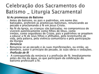 b) As promessas do Batismo
• Antes do batismo, os pais e padrinhos, em nome dos
  batizados, proferem as promessas batismais, renunciando ao
  pecado e proclamando a fé em Jesus Cristo.
• Na fé da Igreja, as crianças são batizadas; no compromisso de
  viverem autenticamente como filhos de Deus, como
  irmãos, como seguidores de Cristo, pais e padrinhos se propõem
  a educar a fé de seus filhos e afilhados, pelo testemunho de
  vida, pela palavra, pela vivência comunitária e pela participação
  da liturgia
•   Renúncia
   Renuncia-se ao pecado e às suas manifestações, ou então, ao
    demônio, autor e princípio do pecado, às suas obras e seduções.
•   Profissão de fé
    A contrapartida da renúncia é a profissão de fé. Imediatamente
    antes do rito da água, os que participam da celebração do
    batismo professam a fé.
 