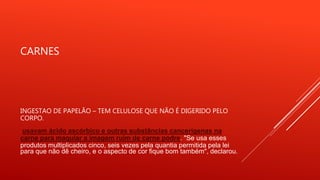 CARNES
INGESTAO DE PAPELÃO – TEM CELULOSE QUE NÃO É DIGERIDO PELO
CORPO.
usavam ácido ascórbico e outras substâncias cancerígenas na
carne para maquiar a imagem ruim de carne podre. "Se usa esses
produtos multiplicados cinco, seis vezes pela quantia permitida pela lei
para que não dê cheiro, e o aspecto de cor fique bom também", declarou.
 