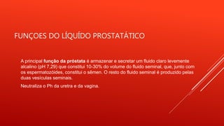FUNÇOES DO LÍQUÍDO PROSTATÁTICO
A principal função da próstata é armazenar e secretar um fluido claro levemente
alcalino (pH 7,29) que constitui 10-30% do volume do fluido seminal, que, junto com
os espermatozóides, constitui o sêmen. O resto do fluido seminal é produzido pelas
duas vesículas seminais.
Neutraliza o Ph da uretra e da vagina.
 