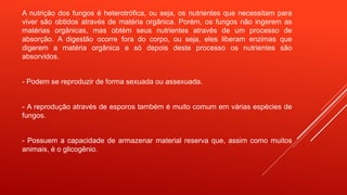 A nutrição dos fungos é heterotrófica, ou seja, os nutrientes que necessitam para
viver são obtidos através de matéria orgânica. Porém, os fungos não ingerem as
matérias orgânicas, mas obtém seus nutrientes através de um processo de
absorção. A digestão ocorre fora do corpo, ou seja, eles liberam enzimas que
digerem a matéria orgânica e só depois deste processo os nutrientes são
absorvidos.
- Podem se reproduzir de forma sexuada ou assexuada.
- A reprodução através de esporos também é muito comum em várias espécies de
fungos.
- Possuem a capacidade de armazenar material reserva que, assim como muitos
animais, é o glicogênio.
 