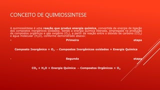 CONCEITO DE QUIMIOSSINTESE
A quimiossíntese é uma reação que produz energia química, convertida da energia de ligação
dos compostos inorgânicos oxidados. Sendo a energia química liberada, empregada na produção
de compostos orgânicos e gás oxigênio (O2), a partir da reação entre o dióxido de carbono (CO2)
e água molecular (H2O), conforme demonstrado abaixo:
- Primeira etapa
Composto Inorgânico + O2 → Compostos Inorgânicos oxidados + Energia Química
- Segunda etapa
CO2 + H2O + Energia Química → Compostos Orgânicos + O2
 