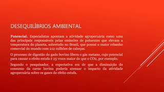 DESEQUILÍBRIOS AMBIENTAL
Potencial. Especialistas apontam a atividade agropecuária como uma
das principais responsáveis pelas emissões de poluentes que elevam a
temperatura do planeta, sobretudo no Brasil, que possui o maior rebanho
comercial do mundo com 212 milhões de cabeças.
O processo de digestão do gado bovino libera o gás metano, cujo potencial
para causar o efeito estufa é 25 vezes maior do que o CO2, por exemplo.
Segundo o pesquisador, a expectativa era de que a diminuição do
consumo da carne bovina poderia atenuar o impacto da atividade
agropecuária sobre os gases do efeito estufa.
 