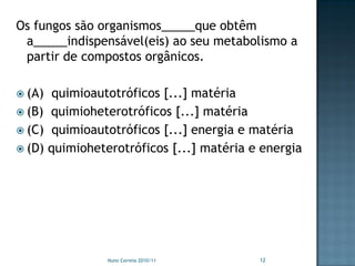 Os fungos são organismos_____que obtêm
 a_____indispensável(eis) ao seu metabolismo a
 partir de compostos orgânicos.

 (A)  quimioautotróficos [...] matéria
 (B) quimioheterotróficos [...] matéria
 (C) quimioautotróficos [...] energia e matéria
 (D) quimioheterotróficos [...] matéria e energia




                Nuno Correia 2010/11      12
 