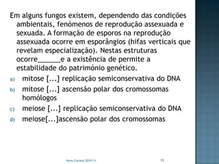 Em alguns fungos existem, dependendo das condições
  ambientais, fenómenos de reprodução assexuada e
  sexuada. A formação de esporos na reprodução
  assexuada ocorre em esporângios (hifas verticais que
  revelam especialização). Nestas estruturas
  ocorre______e a existência de permite a
  estabilidade do património genético.
a) mitose [...] replicação semiconservativa do DNA
b) mitose [...] ascensão polar dos cromossomas
    homólogos
c) meiose [...] replicação semiconservativa do DNA
d) meiose[...]ascensão polar dos cromossomas




                Nuno Correia 2010/11        15
 