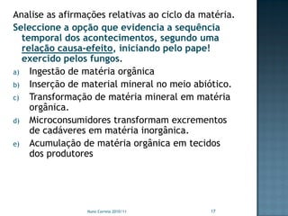 Analise as afirmações relativas ao ciclo da matéria.
Seleccione a opção que evidencia a sequência
  temporal dos acontecimentos, segundo uma
  relação causa-efeito, iniciando pelo pape!
  exercido pelos fungos.
a) Ingestão de matéria orgânica
b) Inserção de material mineral no meio abiótico.
c) Transformação de matéria mineral em matéria
    orgânica.
d) Microconsumidores transformam excrementos
    de cadáveres em matéria inorgânica.
e) Acumulação de matéria orgânica em tecidos
    dos produtores




                 Nuno Correia 2010/11         17
 