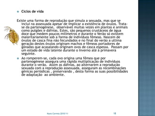    Ciclos de vida

Existe uma forma de reprodução que simula a sexuada, mas que se
   inclui na assexuada apesar de implicar a existência de óvulos. Trata-
   se da partenogénese, observável muitas vezes em plantas e animais
   como pulgões e dáfnias. Estes, são pequenos crustáceos de água
   doce que medem poucos milímetros e durante o Verão só existem
   maioritariamente sob a forma de indivíduos fêmeas. Nascem de
   óvulos de casca fina não fecundados e no final do verão a ultima
   geração destes óvulos originam machos e fêmeas portadores de
   gónadas que acasalando originam ovos de casca espessa. Passam por
   um estado de vida latente durante o Inverno até à primavera
   seguinte.
 Ao romperem-se, cada ovo origina uma fêmea que por
   partenogénese assegura uma rápida multiplicação de indivíduos
   durante o verão. Assim as dáfnias, ao alternarem a reprodução
   sexuada com a reprodução assexuada, asseguram as recombinações
   génicas periódicas , preservando , desta forma as suas possibilidades
   de adaptação ao ambiente.




                     Nuno Correia 2010/11                     18
 