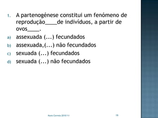 1.   A partenogénese constitui um fenómeno de
     reprodução____de indivíduos, a partir de
     ovos____.
a)   assexuada (...) fecundados
b)   assexuada,(...) não fecundados
c)   sexuada (...) fecundados
d)   sexuada (...) não fecundados




                Nuno Correia 2010/11    19
 