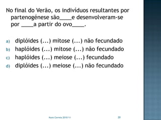 No final do Verão, os indivíduos resultantes por
 partenogénese são____e desenvolveram-se
 por ____a partir do ovo____.

a)   diplóides (...) mitose (...) não fecundado
b)   haplóides (...) mitose (...) não fecundado
c)   haplóides (...) meiose (...) fecundado
d)   diplóides (...) meiose (...) não fecundado




                  Nuno Correia 2010/11      20
 
