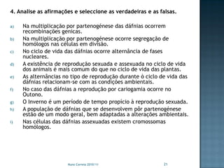 4. Analise as afirmações e seleccione as verdadeiras e as falsas.

a)   Na multiplicação por partenogénese das dáfnias ocorrem
     recombinações genicas.
b)   Na multiplicação por partenogénese ocorre segregação de
     homólogos nas células em divisão.
c)   No ciclo de vida das dáfnias ocorre alternância de fases
     nucleares.
d)   A existência de reprodução sexuada e assexuada no ciclo de vida
     dos animais é mais comum do que no ciclo de vida das plantas.
e)   As alternâncias no tipo de reprodução durante ò ciclo de vida das
     dáfnias relacionam-se com as condições ambientais.
f)   No caso das dáfnias a reprodução por cariogamia ocorre no
     Outono.
g)   O Inverno é um período de tempo propício à reprodução sexuada.
h)   A população de dáfnias que se desenvolvem pôr partenogénese
     estão de um modo geral, bem adaptadas a alterações ambientais.
i)   Nas células das dáfnias assexuadas existem cromossomas
     homólogos.




                      Nuno Correia 2010/11                  21
 