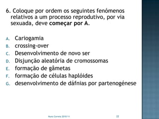 6. Coloque por ordem os seguintes fenómenos
  relativos a um processo reprodutivo, por via
  sexuada, deve começar por A.

A.   Cariogamia
B.   crossing-over
C.   Desenvolvimento de novo ser
D.   Disjunção aleatória de cromossomas
E.   formação de gâmetas
F.   formação de células haplóides
G.   desenvolvimento de dáfnias por partenogénese




                 Nuno Correia 2010/11     22
 