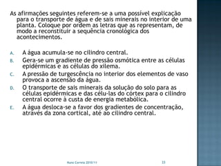 As afirmações seguintes referem-se a uma possível explicação
  para o transporte de água e de sais minerais no interior de uma
  planta. Coloque por ordem as letras que as representam, de
  modo a reconstituir a sequência cronológica dos
  acontecimentos.

A.   A água acumula-se no cilindro central.
B.   Gera-se um gradiente de pressão osmótica entre as células
     epidérmicas e as células do xilema.
C.   A pressão de turgescência no interior dos elementos de vaso
     provoca a ascensão da água.
D.   O transporte de sais minerais da solução do solo para as
     células epidérmicas e das célu-las do córtex para o cilindro
     central ocorre à custa de energia metabólica.
E.   A água desloca-se a favor dos gradientes de concentração,
     através da zona cortical, até ao cilindro central.




                     Nuno Correia 2010/11              33
 
